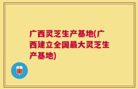 广西灵芝生产基地(广西建立全国最大灵芝生产基地)