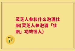 灵芝人参和什么泡酒壮阳(灵芝人参泡酒「壮阳」功效惊人)