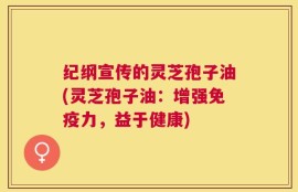 纪纲宣传的灵芝孢子油(灵芝孢子油：增强免疫力，益于健康)
