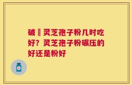 破礕灵芝孢子粉几时吃好？灵芝孢子粉碾压的好还是粉好