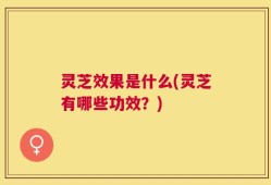 灵芝效果是什么(灵芝有哪些功效？)