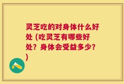 灵芝吃的对身体什么好处 (吃灵芝有哪些好处？身体会受益多少？)