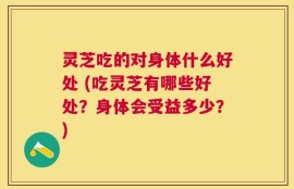 灵芝吃的对身体什么好处 (吃灵芝有哪些好处？身体会受益多少？)