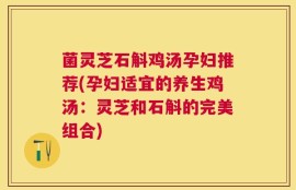 菌灵芝石斛鸡汤孕妇推荐(孕妇适宜的养生鸡汤：灵芝和石斛的完美组合)