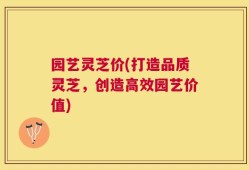 园艺灵芝价(打造品质灵芝，创造高效园艺价值)