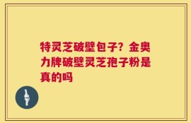 特灵芝破壁包子？金奥力牌破壁灵芝孢子粉是真的吗