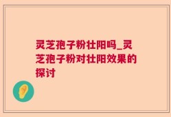 灵芝孢子粉壮阳吗_灵芝孢子粉对壮阳效果的探讨