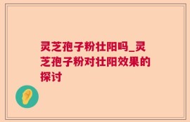 灵芝孢子粉壮阳吗_灵芝孢子粉对壮阳效果的探讨