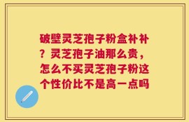 破壁灵芝孢子粉盒补补？灵芝孢子油那么贵，怎么不买灵芝孢子粉这个性价比不是高一点吗