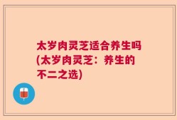 太岁肉灵芝适合养生吗(太岁肉灵芝：养生的不二之选)