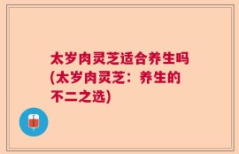 太岁肉灵芝适合养生吗(太岁肉灵芝：养生的不二之选)