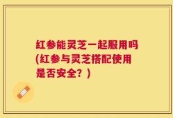 红参能灵芝一起服用吗(红参与灵芝搭配使用是否安全？)