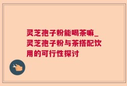 灵芝孢子粉能喝茶嘛_灵芝孢子粉与茶搭配饮用的可行性探讨
