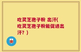 吃灵芝孢子粉 出汗(吃灵芝孢子粉能促进出汗？)