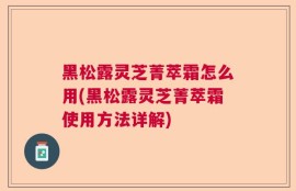 黑松露灵芝菁萃霜怎么用(黑松露灵芝菁萃霜使用方法详解)