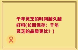 千年灵芝的时间越久越好吗(长期保存：千年灵芝的品质更优？)