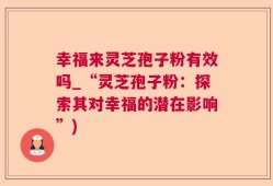 幸福来灵芝孢子粉有效吗_“灵芝孢子粉：探索其对幸福的潜在影响”)