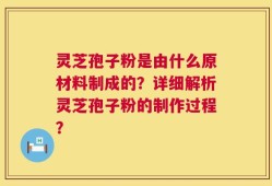 灵芝孢子粉是由什么原材料制成的？详细解析灵芝孢子粉的制作过程？