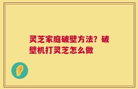 灵芝家庭破壁方法？破壁机打灵芝怎么做