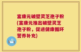 富康元破壁灵芝孢子粉(富康元推出破壁灵芝孢子粉，促进健康循环营养补充)