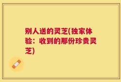 别人送的灵芝(独家体验：收到的那份珍贵灵芝)