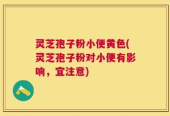 灵芝孢子粉小便黄色(灵芝孢子粉对小便有影响，宜注意)