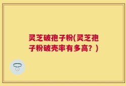 灵芝破孢子粉(灵芝孢子粉破壳率有多高？)