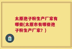 太原孢子粉生产厂家有哪些(太原市有哪些孢子粉生产厂家？)