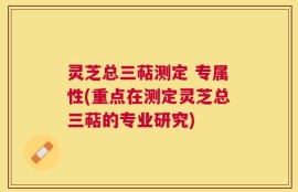 灵芝总三萜测定 专属性(重点在测定灵芝总三萜的专业研究)