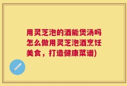 用灵芝泡的酒能煲汤吗怎么做用灵芝泡酒烹饪美食，打造健康菜谱)