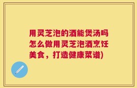 用灵芝泡的酒能煲汤吗怎么做用灵芝泡酒烹饪美食，打造健康菜谱)