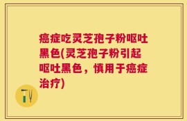 癌症吃灵芝孢子粉呕吐黑色(灵芝孢子粉引起呕吐黑色，慎用于癌症治疗)