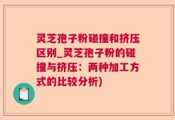 灵芝孢子粉碰撞和挤压区别_灵芝孢子粉的碰撞与挤压：两种加工方式的比较分析)