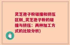 灵芝孢子粉碰撞和挤压区别_灵芝孢子粉的碰撞与挤压：两种加工方式的比较分析)