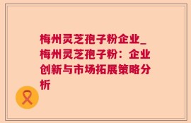 梅州灵芝孢子粉企业_梅州灵芝孢子粉：企业创新与市场拓展策略分析