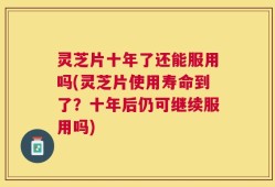 灵芝片十年了还能服用吗(灵芝片使用寿命到了？十年后仍可继续服用吗)