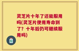 灵芝片十年了还能服用吗(灵芝片使用寿命到了？十年后仍可继续服用吗)