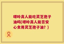 嘌呤高人能吃灵芝孢子油吗(嘌呤高人能否安心食用灵芝孢子油？)