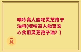 嘌呤高人能吃灵芝孢子油吗(嘌呤高人能否安心食用灵芝孢子油？)
