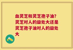 血灵芝和灵芝孢子油？灵芝对人的益处大还是灵芝孢子油对人的益处大