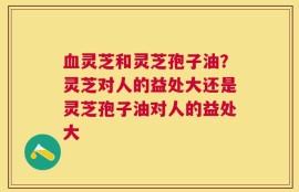 血灵芝和灵芝孢子油？灵芝对人的益处大还是灵芝孢子油对人的益处大