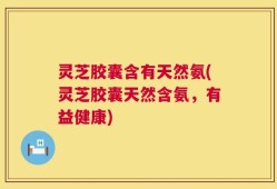 灵芝胶囊含有天然氨(灵芝胶囊天然含氨，有益健康)