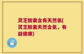 灵芝胶囊含有天然氨(灵芝胶囊天然含氨，有益健康)