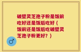 破壁灵芝孢子粉是饭前吃好还是饭后吃好 (饭前还是饭后吃破壁灵芝孢子粉更好？)