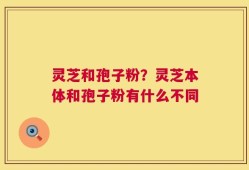 灵芝和孢子粉？灵芝本体和孢子粉有什么不同