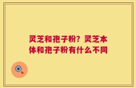 灵芝和孢子粉？灵芝本体和孢子粉有什么不同