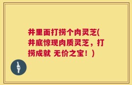 井里面打捞个肉灵芝(井底惊现肉质灵芝，打捞成就 无价之宝！)