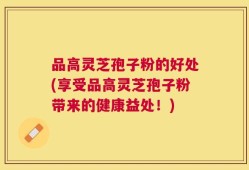 品高灵芝孢子粉的好处(享受品高灵芝孢子粉带来的健康益处！)