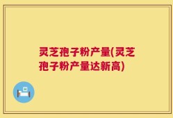 灵芝孢子粉产量(灵芝孢子粉产量达新高)