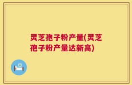 灵芝孢子粉产量(灵芝孢子粉产量达新高)